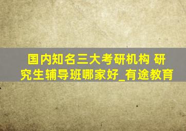 国内知名三大考研机构 研究生辅导班哪家好_有途教育